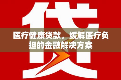 临翔医疗健康贷款，缓解医疗负担的金融解决方案