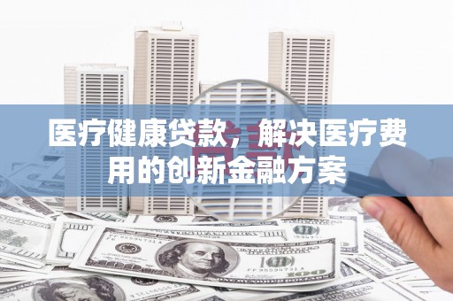 临翔医疗健康贷款，解决医疗费用的创新金融方案